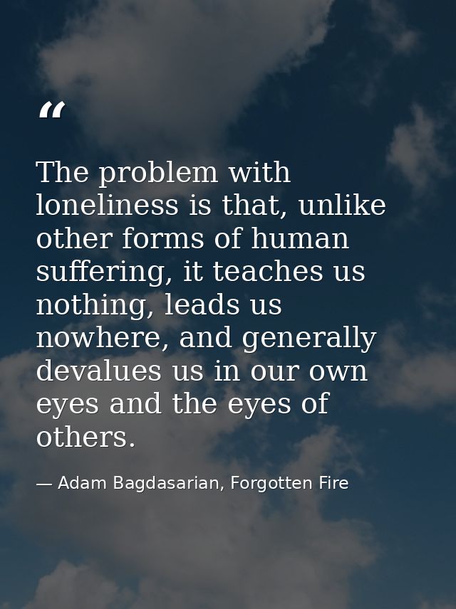 The problem with loneliness is that, unlike other forms of human suffering, it teaches us nothing, leads us nowhere, and — Adam Bagdasarian, Forgotten Fire
