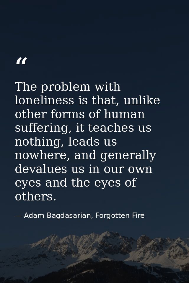 The problem with loneliness is that, unlike other forms of human suffering, it teaches us nothing, leads us nowhere, and — Adam Bagdasarian, Forgotten Fire