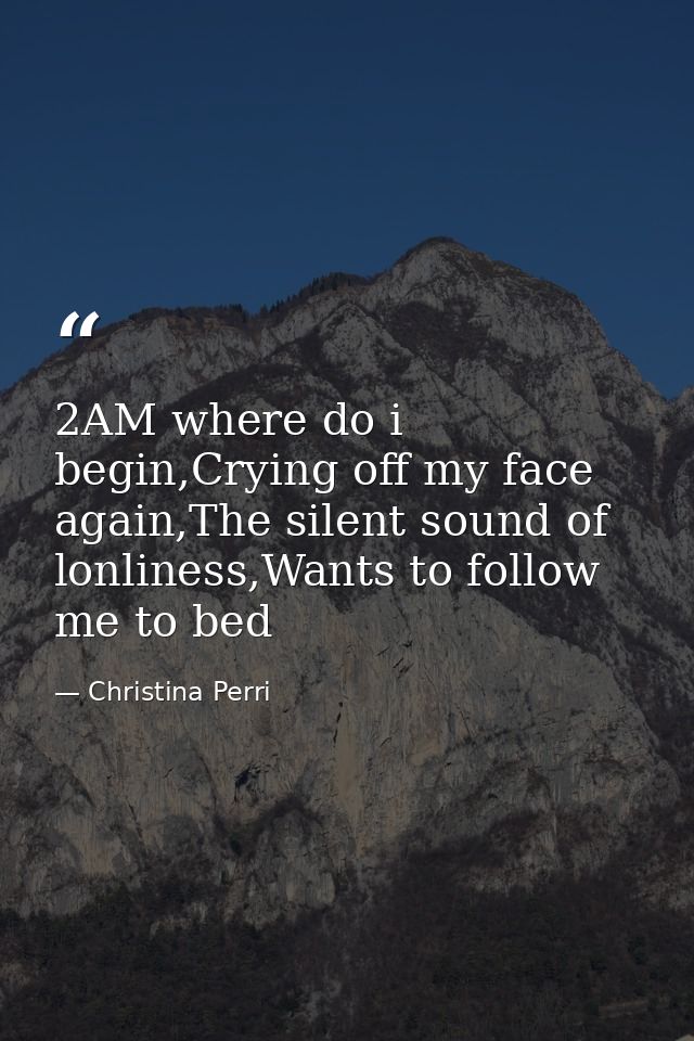 2AM where do i begin,Crying off my face again,The silent sound of lonliness,Wants to follow me to bed — Christina Perri