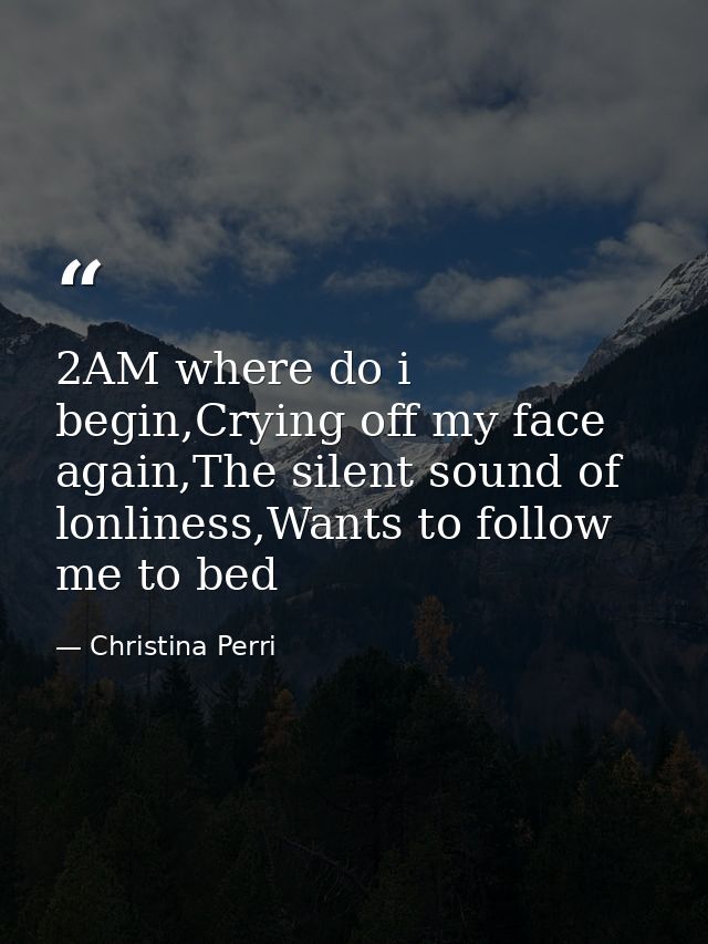 2AM where do i begin,Crying off my face again,The silent sound of lonliness,Wants to follow me to bed — Christina Perri