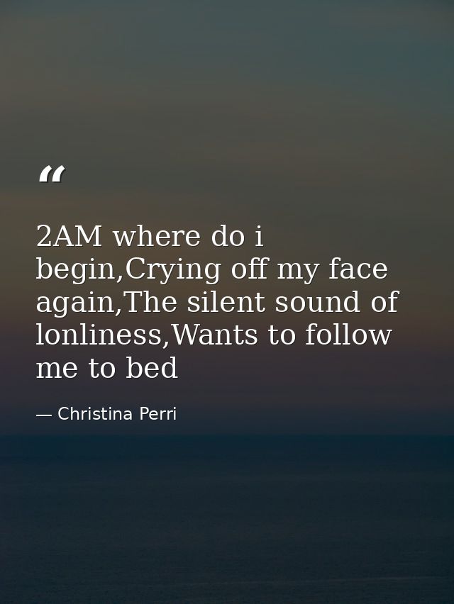 2AM where do i begin,Crying off my face again,The silent sound of lonliness,Wants to follow me to bed — Christina Perri