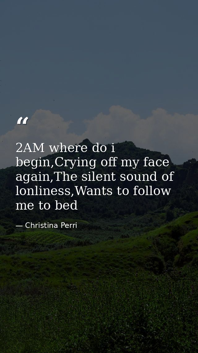2AM where do i begin,Crying off my face again,The silent sound of lonliness,Wants to follow me to bed — Christina Perri