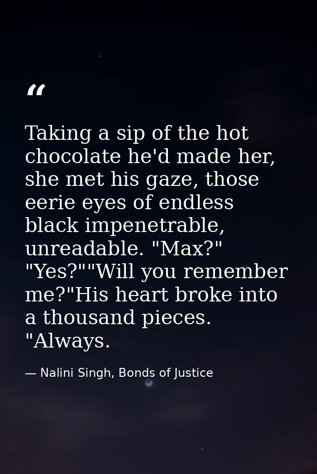 Taking a sip of the hot chocolate he'd made her, she met his gaze, those eerie eyes of endless black impenetrable, unrea — Nalini Singh, Bonds of Justice