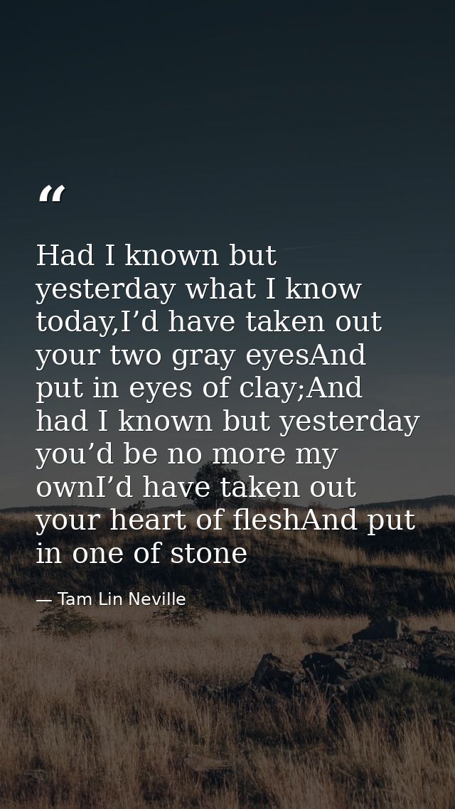 Had I known but yesterday what I know today,I’d have taken out your two gray eyesAnd put in eyes of clay;And had I known — Tam Lin Neville