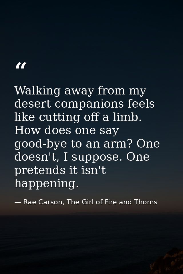 Walking away from my desert companions feels like cutting off a limb. How does one say good-bye to an arm? One doesn't,  — Rae Carson, The Girl of Fire and Thorns