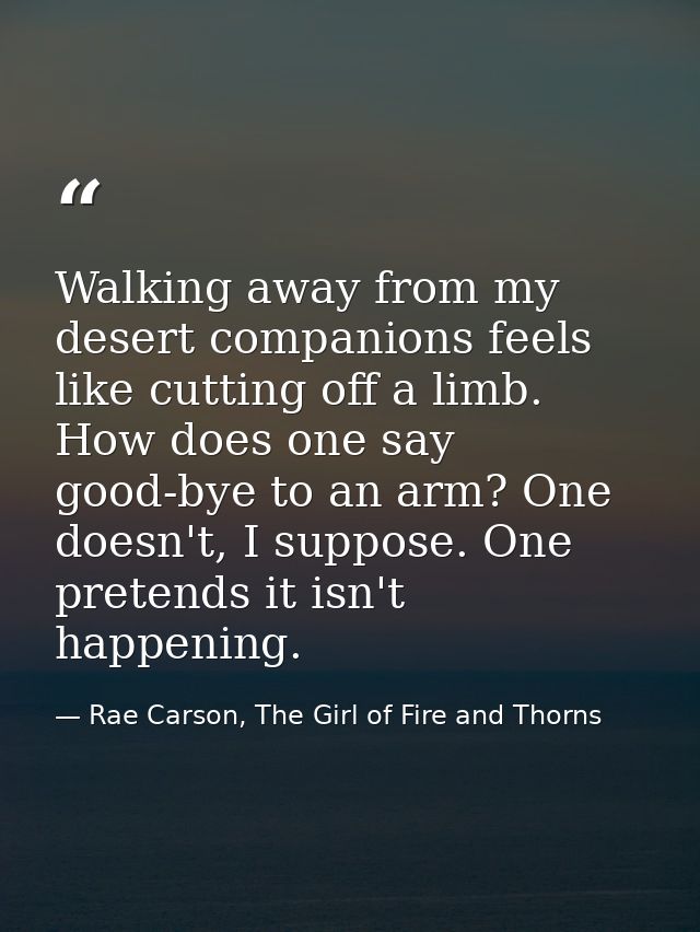 Walking away from my desert companions feels like cutting off a limb. How does one say good-bye to an arm? One doesn't,  — Rae Carson, The Girl of Fire and Thorns