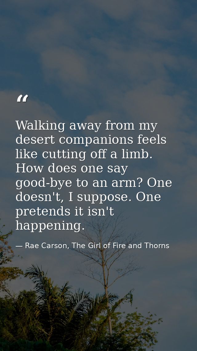 Walking away from my desert companions feels like cutting off a limb. How does one say good-bye to an arm? One doesn't,  — Rae Carson, The Girl of Fire and Thorns