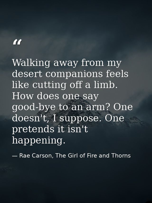 Walking away from my desert companions feels like cutting off a limb. How does one say good-bye to an arm? One doesn't,  — Rae Carson, The Girl of Fire and Thorns