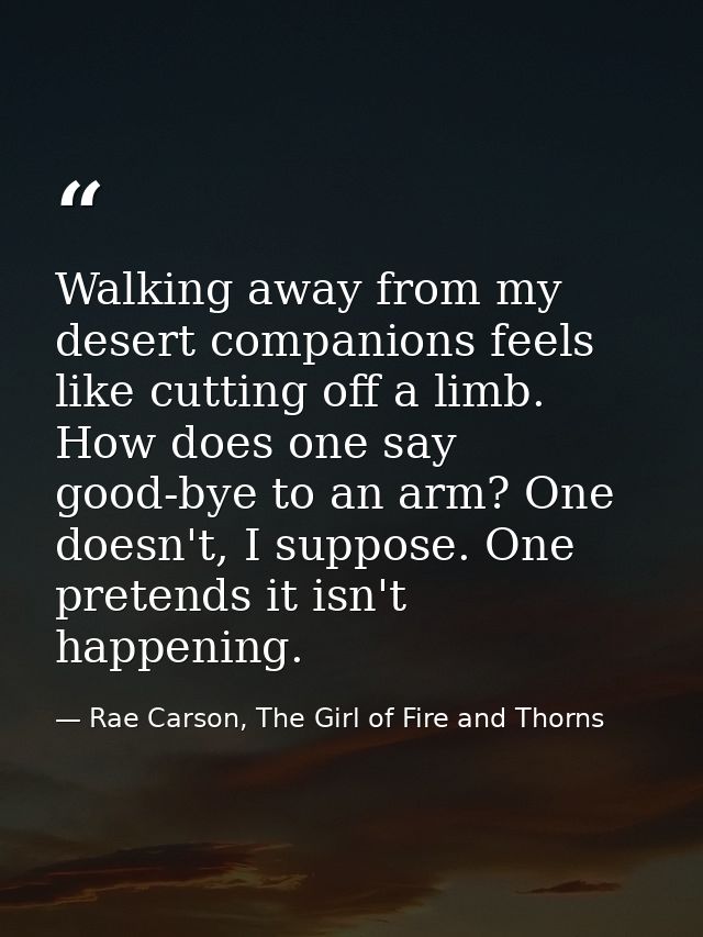 Walking away from my desert companions feels like cutting off a limb. How does one say good-bye to an arm? One doesn't,  — Rae Carson, The Girl of Fire and Thorns