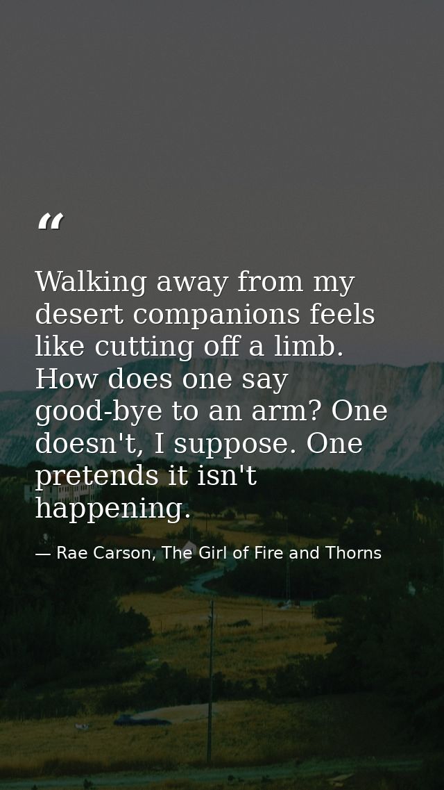 Walking away from my desert companions feels like cutting off a limb. How does one say good-bye to an arm? One doesn't,  — Rae Carson, The Girl of Fire and Thorns