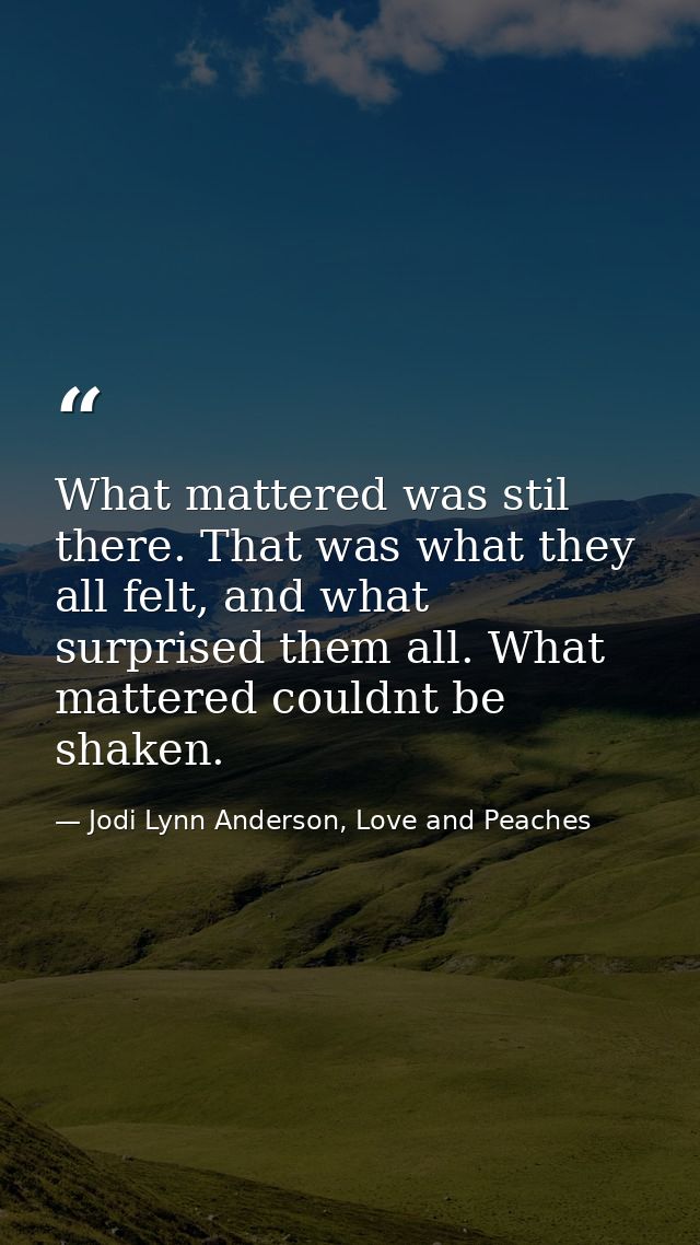 What mattered was stil there. That was what they all felt, and what surprised them all. What mattered couldnt be shaken. — Jodi Lynn Anderson, Love and Peaches