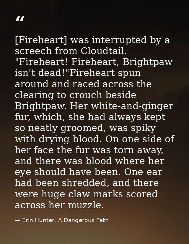 [Fireheart] was interrupted by a screech from Cloudtail. "Fireheart! Fireheart, Brightpaw isn't dead!"Fireheart spun aro — Erin Hunter, A Dangerous Path