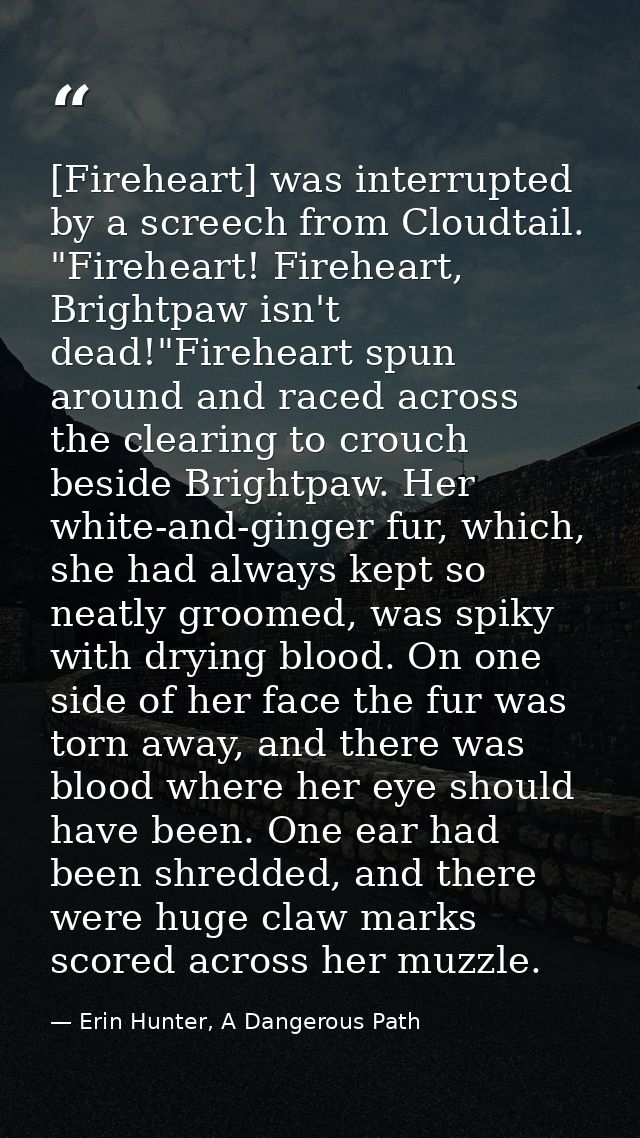 [Fireheart] was interrupted by a screech from Cloudtail. "Fireheart! Fireheart, Brightpaw isn't dead!"Fireheart spun aro — Erin Hunter, A Dangerous Path