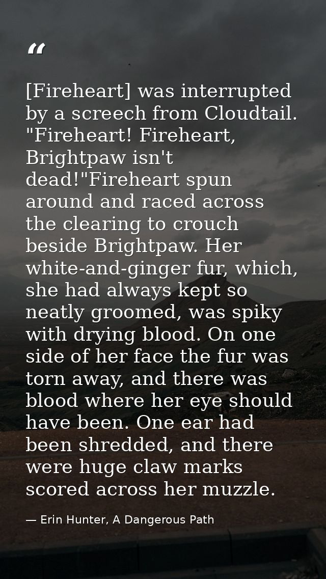 [Fireheart] was interrupted by a screech from Cloudtail. "Fireheart! Fireheart, Brightpaw isn't dead!"Fireheart spun aro — Erin Hunter, A Dangerous Path