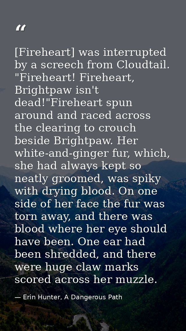 [Fireheart] was interrupted by a screech from Cloudtail. "Fireheart! Fireheart, Brightpaw isn't dead!"Fireheart spun aro — Erin Hunter, A Dangerous Path