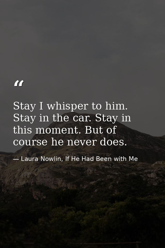 Stay I whisper to him. Stay in the car. Stay in this moment. But of course he never does. — Laura Nowlin, If He Had Been with Me