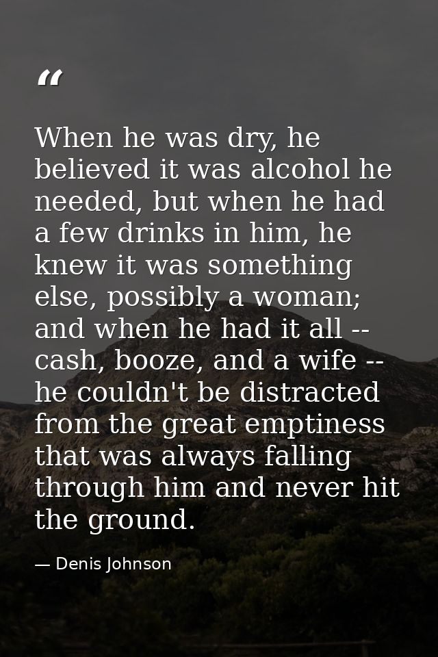 When he was dry, he believed it was alcohol he needed, but when he had a few drinks in him, he knew it was something els — Denis Johnson