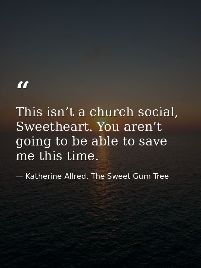 This isn’t a church social, Sweetheart. You aren’t going to be able to save me this time. — Katherine Allred, The Sweet Gum Tree