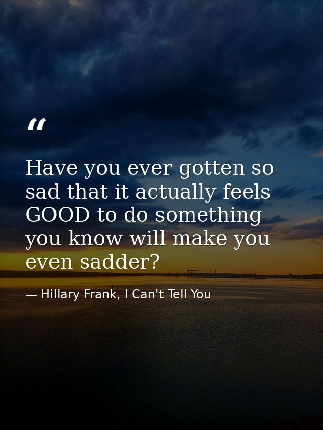 Have you ever gotten so sad that it actually feels GOOD to do something you know will make you even sadder? — Hillary Frank, I Can't Tell You