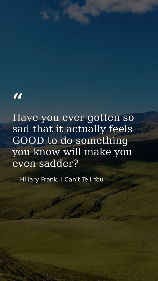 Have you ever gotten so sad that it actually feels GOOD to do something you know will make you even sadder? — Hillary Frank, I Can't Tell You
