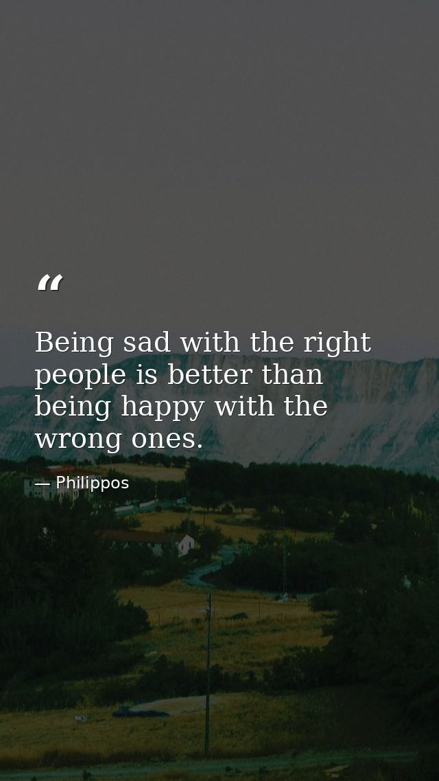 Being sad with the right people is better than being happy with the wrong ones. — Philippos