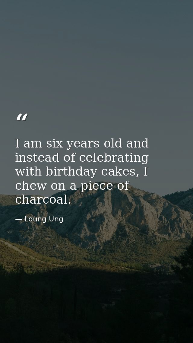I am six years old and instead of celebrating with birthday cakes, I chew on a piece of charcoal. — Loung Ung