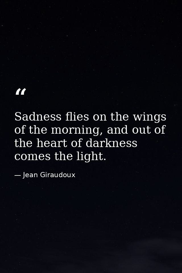 Sadness flies on the wings of the morning, and out of the heart of darkness comes the light. — Jean Giraudoux