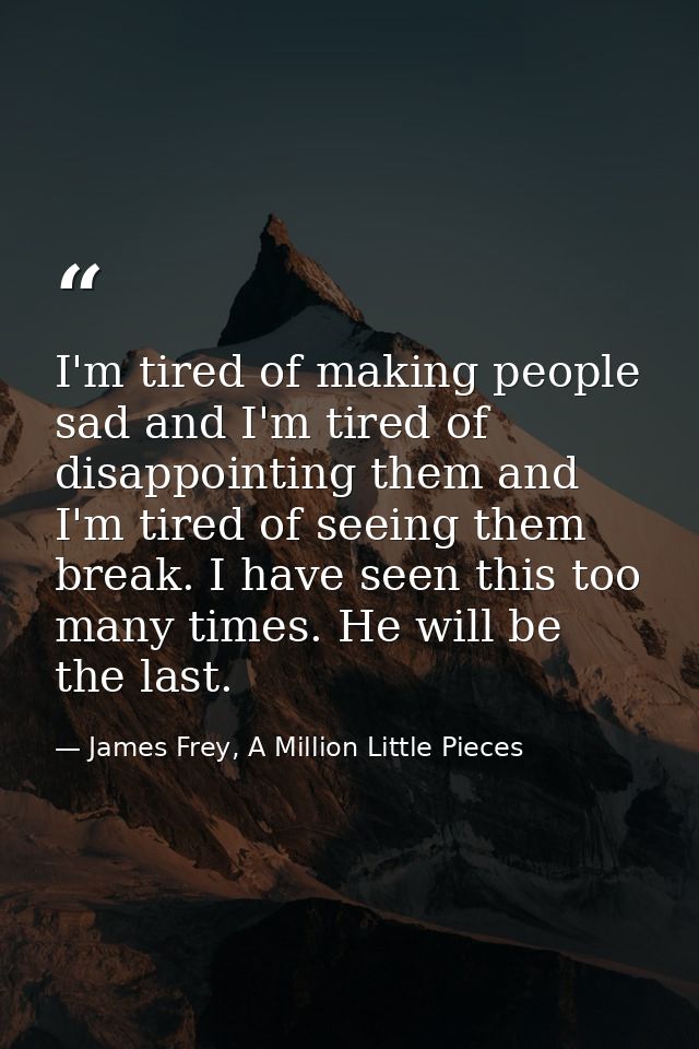 I'm tired of making people sad and I'm tired of disappointing them and I'm tired of seeing them break. I have seen this  — James Frey, A Million Little Pieces