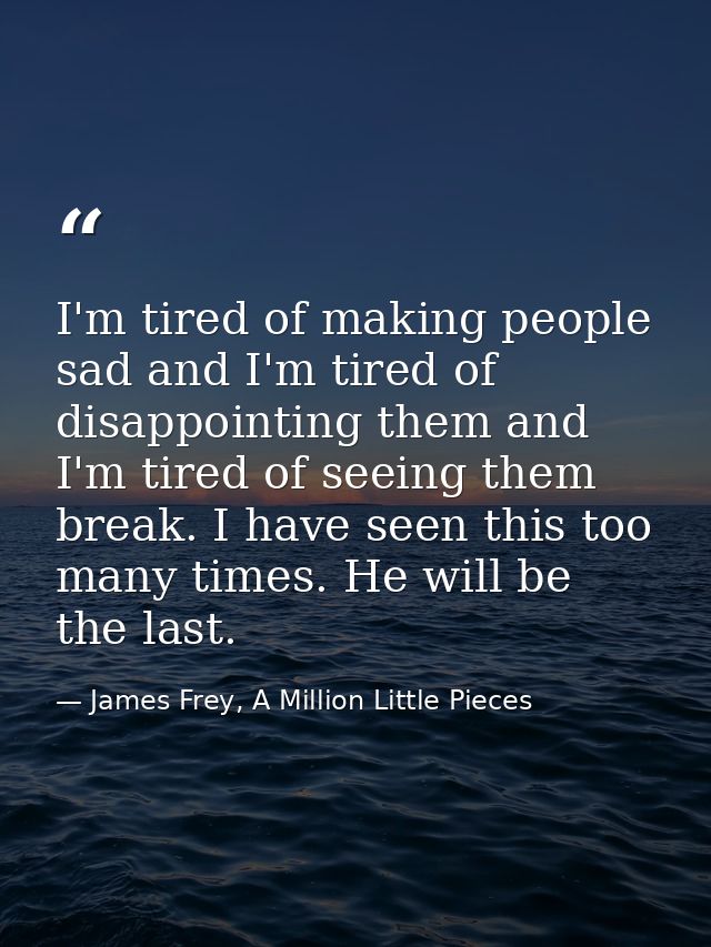 I'm tired of making people sad and I'm tired of disappointing them and I'm tired of seeing them break. I have seen this  — James Frey, A Million Little Pieces