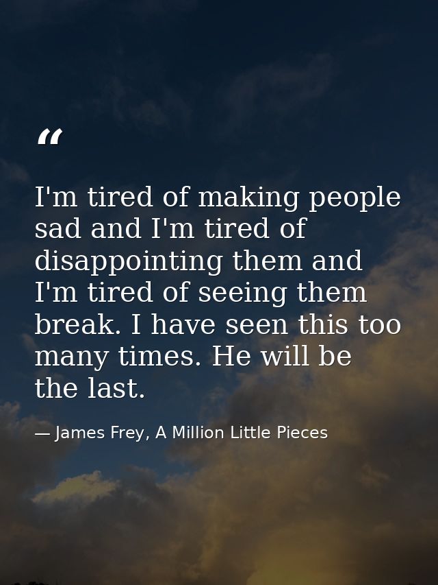 I'm tired of making people sad and I'm tired of disappointing them and I'm tired of seeing them break. I have seen this  — James Frey, A Million Little Pieces
