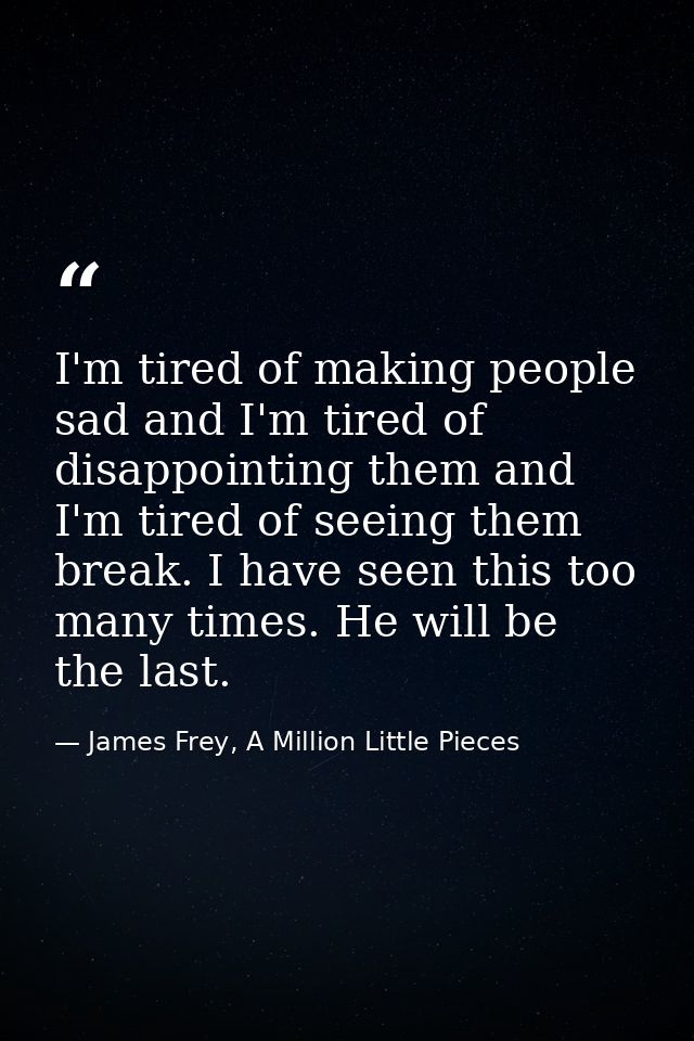 I'm tired of making people sad and I'm tired of disappointing them and I'm tired of seeing them break. I have seen this  — James Frey, A Million Little Pieces