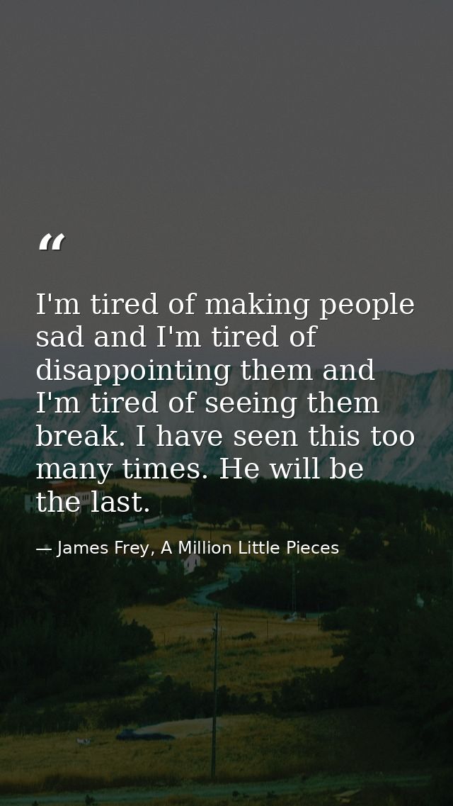 I'm tired of making people sad and I'm tired of disappointing them and I'm tired of seeing them break. I have seen this  — James Frey, A Million Little Pieces