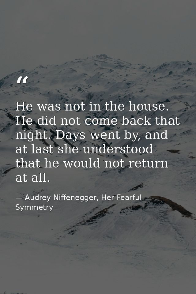 He was not in the house. He did not come back that night. Days went by, and at last she understood that he would not ret — Audrey Niffenegger, Her Fearful Symmetry