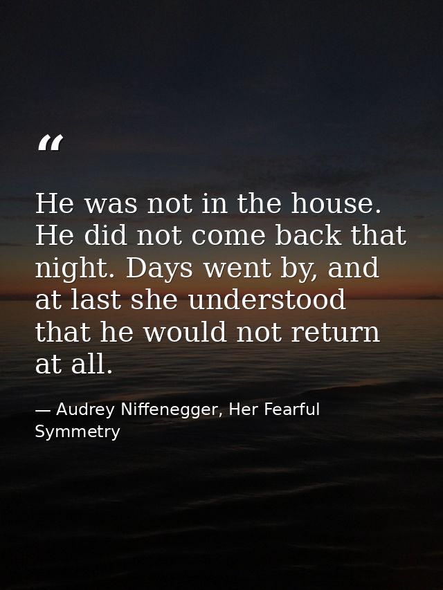 He was not in the house. He did not come back that night. Days went by, and at last she understood that he would not ret — Audrey Niffenegger, Her Fearful Symmetry