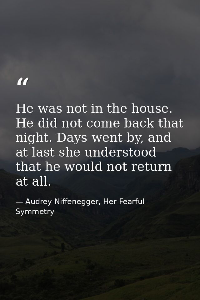 He was not in the house. He did not come back that night. Days went by, and at last she understood that he would not ret — Audrey Niffenegger, Her Fearful Symmetry