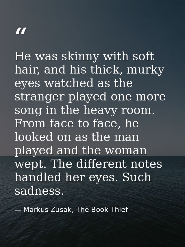 He was skinny with soft hair, and his thick, murky eyes watched as the stranger played one more song in the heavy room.  — Markus Zusak, The Book Thief
