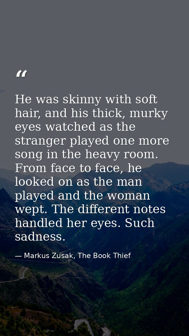 He was skinny with soft hair, and his thick, murky eyes watched as the stranger played one more song in the heavy room.  — Markus Zusak, The Book Thief