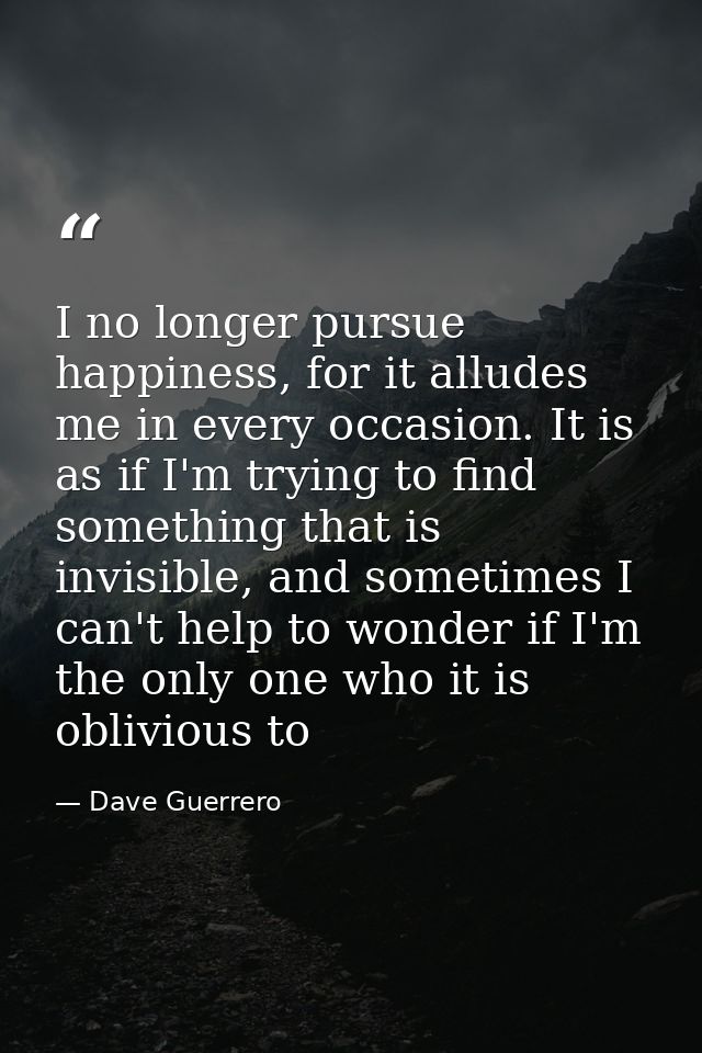 I no longer pursue happiness, for it alludes me in every occasion. It is as if I'm trying to find something that is invi — Dave Guerrero