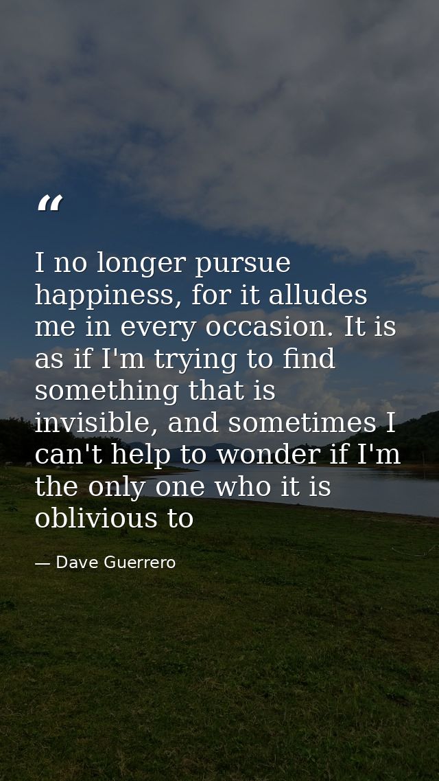 I no longer pursue happiness, for it alludes me in every occasion. It is as if I'm trying to find something that is invi — Dave Guerrero