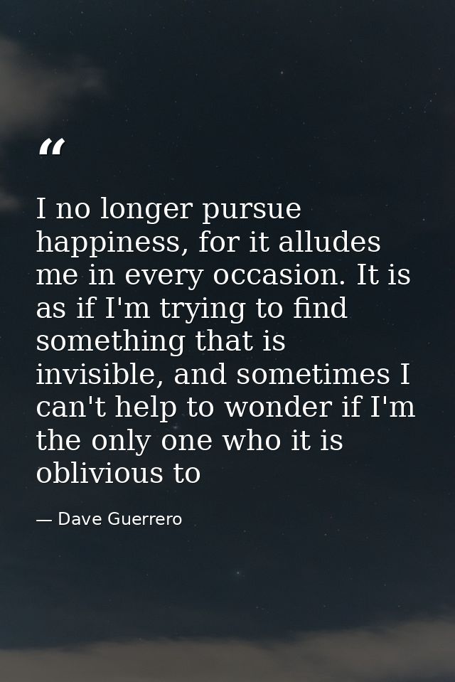 I no longer pursue happiness, for it alludes me in every occasion. It is as if I'm trying to find something that is invi — Dave Guerrero