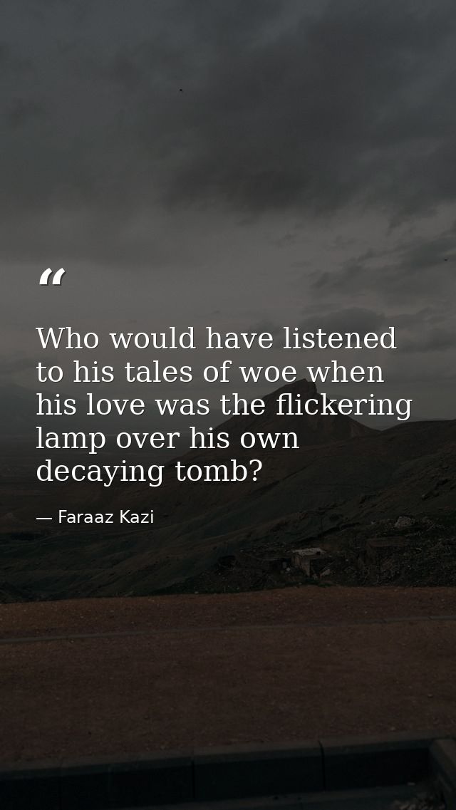 Who would have listened to his tales of woe when his love was the flickering lamp over his own decaying tomb? — Faraaz Kazi