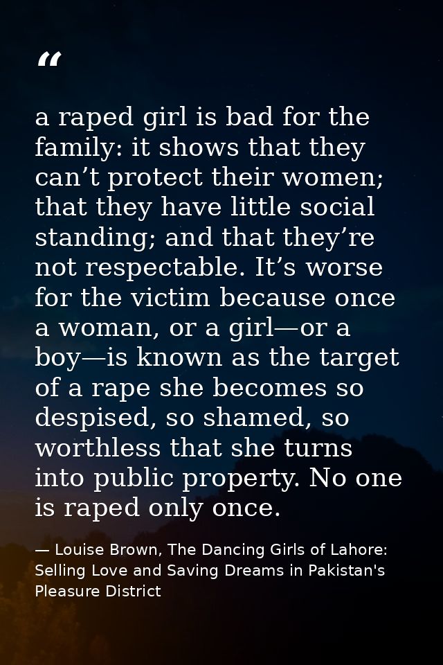 a raped girl is bad for the family: it shows that they can’t protect their women; that they have little social standing; — Louise Brown, The Dancing Girls of Lahore: Selling Love and Saving Dreams in Pakistan's Pleasure District