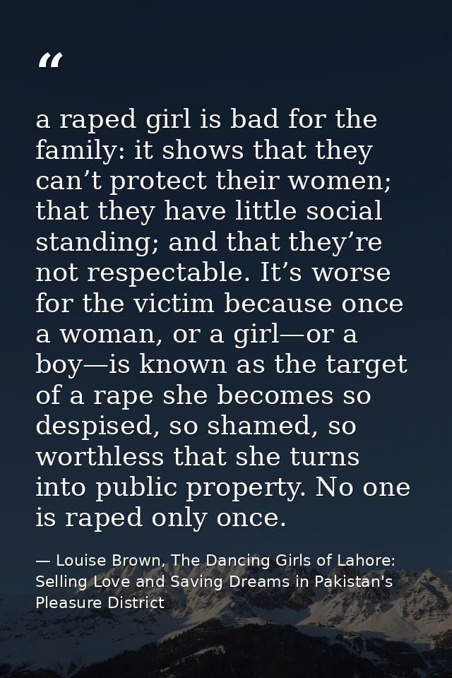 a raped girl is bad for the family: it shows that they can’t protect their women; that they have little social standing; — Louise Brown, The Dancing Girls of Lahore: Selling Love and Saving Dreams in Pakistan's Pleasure District