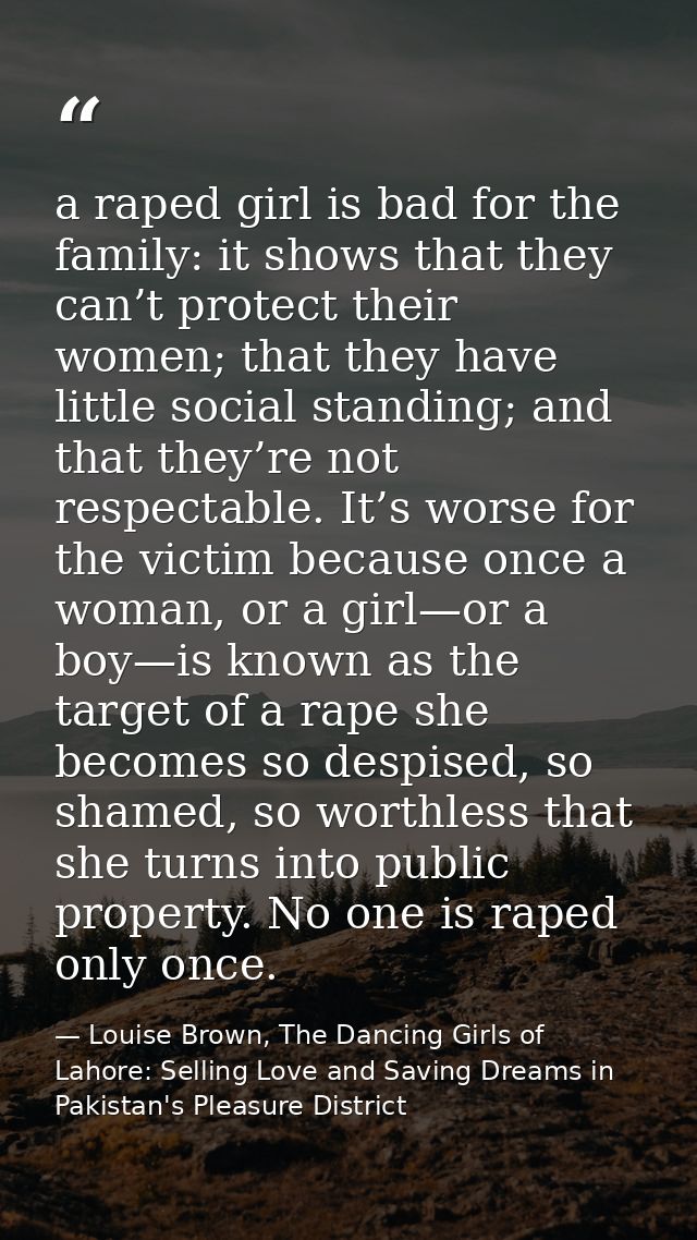 a raped girl is bad for the family: it shows that they can’t protect their women; that they have little social standing; — Louise Brown, The Dancing Girls of Lahore: Selling Love and Saving Dreams in Pakistan's Pleasure District