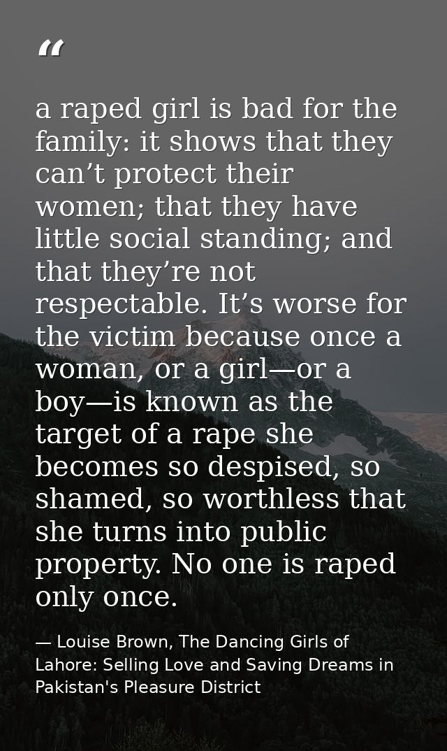 a raped girl is bad for the family: it shows that they can’t protect their women; that they have little social standing; — Louise Brown, The Dancing Girls of Lahore: Selling Love and Saving Dreams in Pakistan's Pleasure District