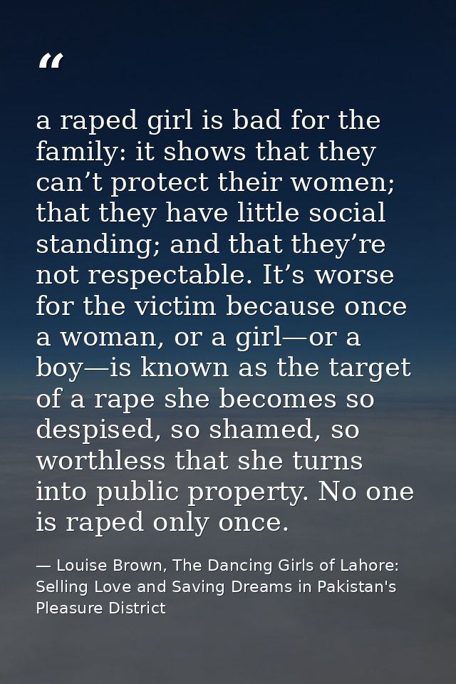 a raped girl is bad for the family: it shows that they can’t protect their women; that they have little social standing; — Louise Brown, The Dancing Girls of Lahore: Selling Love and Saving Dreams in Pakistan's Pleasure District