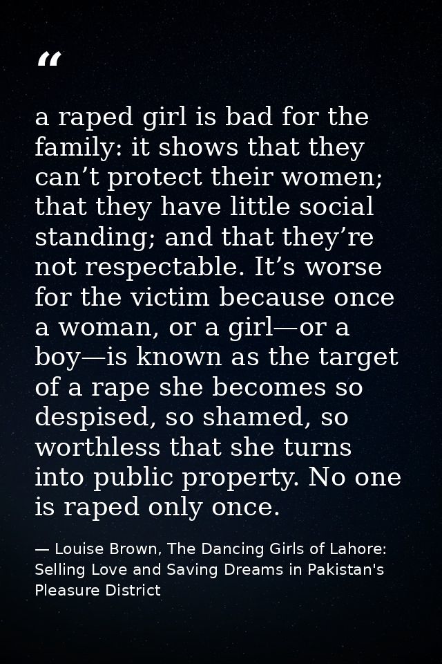 a raped girl is bad for the family: it shows that they can’t protect their women; that they have little social standing; — Louise Brown, The Dancing Girls of Lahore: Selling Love and Saving Dreams in Pakistan's Pleasure District