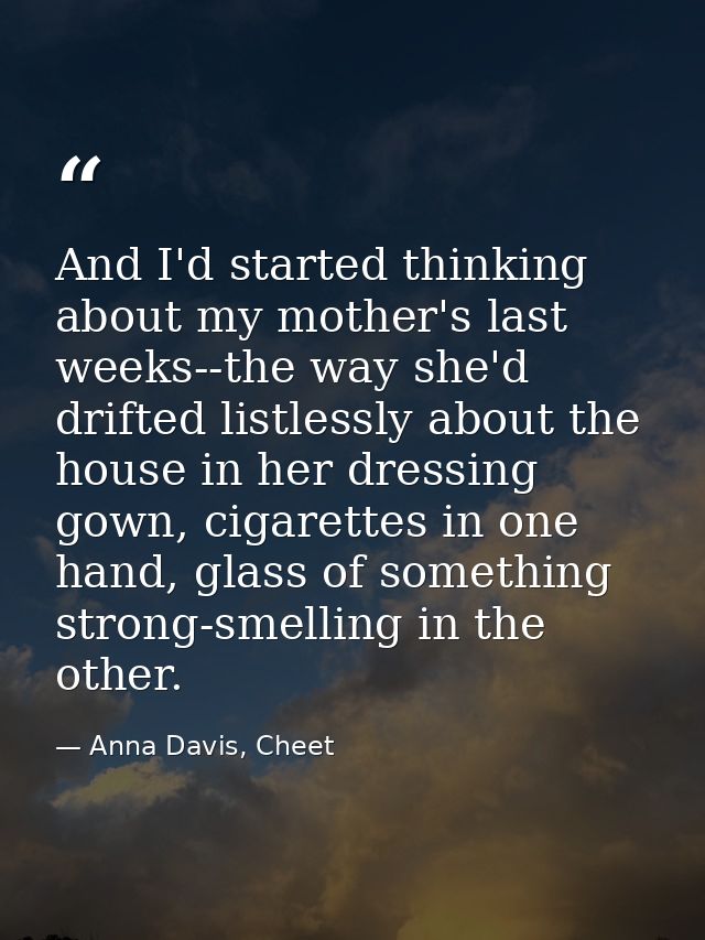 And I'd started thinking about my mother's last weeks--the way she'd drifted listlessly about the house in her dressing  — Anna Davis, Cheet