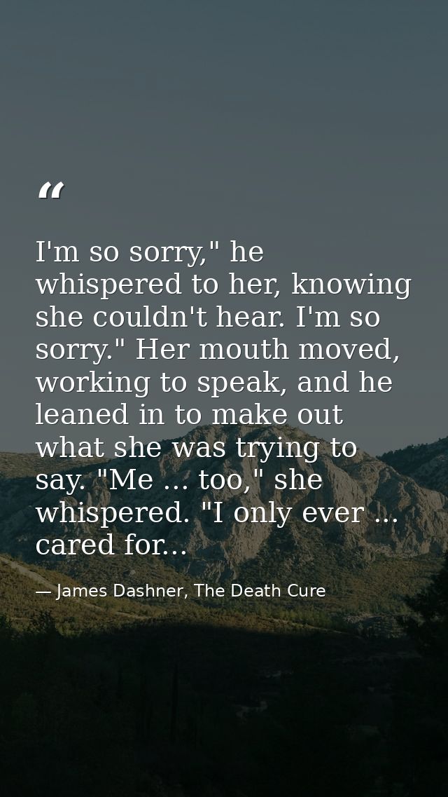 I'm so sorry," he whispered to her, knowing she couldn't hear. I'm so sorry." Her mouth moved, working to speak, and he  — James Dashner, The Death Cure