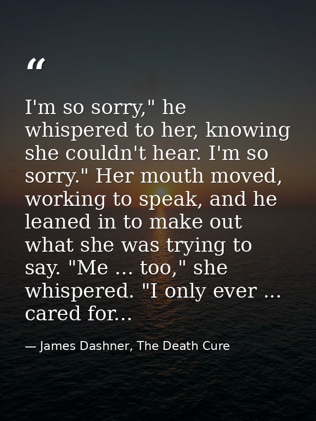I'm so sorry," he whispered to her, knowing she couldn't hear. I'm so sorry." Her mouth moved, working to speak, and he  — James Dashner, The Death Cure